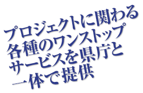 プロジェクトに関わる各種のワンストップサービスを県庁と一体で提供